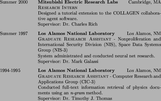 \begin{CV}
\item [Summer 2000]
\textsc{\bf Mitsubishi Electric Research Labs...
...using
an {\em n-gram} method.\\
Supervisor: Dr. Timothy J. Thomas
\end{CV}